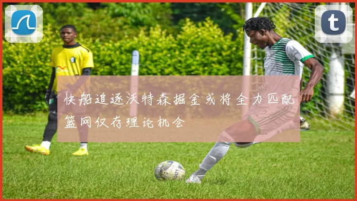 快船追逐沃特森掘金或将全力匹配篮网仅存理论机会