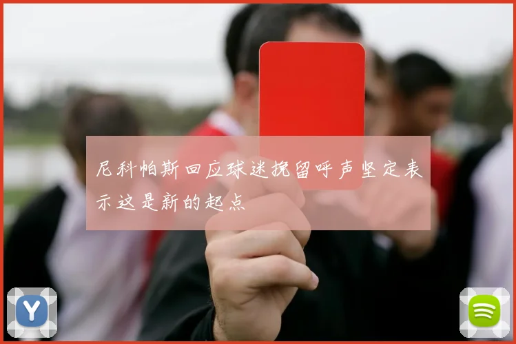 尼科帕斯回应球迷挽留呼声坚定表示这是新的起点