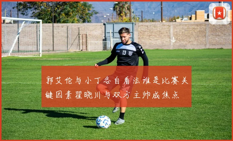 郭艾伦与小丁各自看法谁是比赛关键因素翟晓川与双方主帅成焦点
