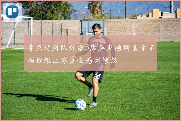 鲁尼对列队致敬B席和斯通斯表示不满称维拉球员会感到愤怒