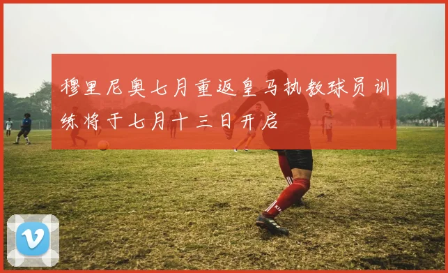 穆里尼奥七月重返皇马执教球员训练将于七月十三日开启