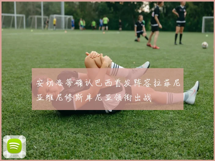 安切洛蒂确认巴西首发阵容拉菲尼亚维尼修斯库尼亚领衔出战