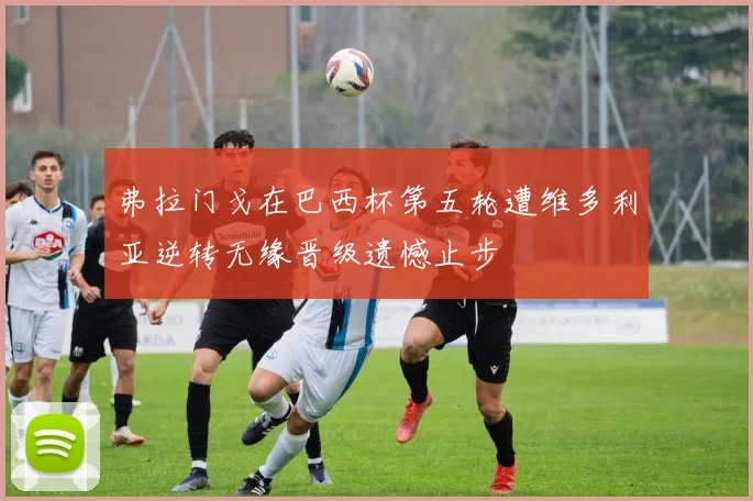弗拉门戈在巴西杯第五轮遭维多利亚逆转无缘晋级遗憾止步