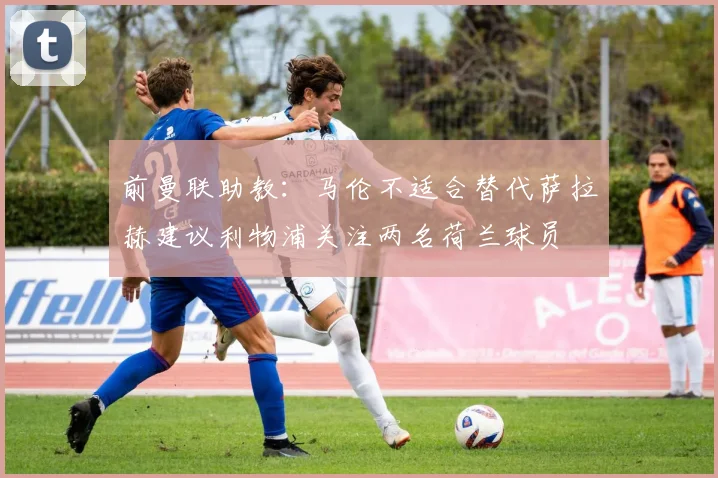 前曼联助教：马伦不适合替代萨拉赫建议利物浦关注两名荷兰球员