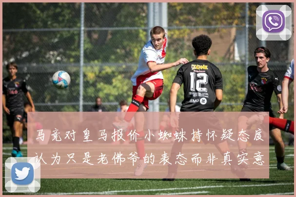 马竞对皇马报价小蜘蛛持怀疑态度认为只是老佛爷的表态而非真实意图